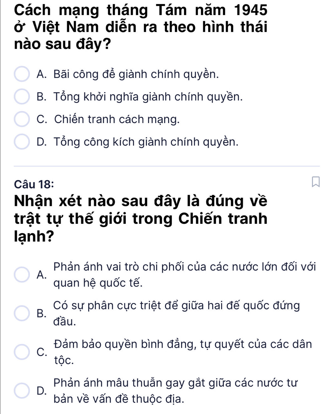 Cách mạng tháng Tám năm 1945
ở Việt Nam diễn ra theo hình thái
nào sau đây?
A. Bãi công để giành chính quyền.
B. Tổng khởi nghĩa giành chính quyền.
C. Chiến tranh cách mạng.
D. Tổng công kích giành chính quyền.
Câu 18:
Nhận xét nào sau đây là đúng về
trật tự thế giới trong Chiến tranh
lạnh?
Phản ánh vai trò chi phối của các nước lớn đối với
A.
quan hệ quốc tế.
Có sự phân cực triệt để giữa hai đế quốc đứng
B.
đầu.
Đảm bảo quyền bình đẳng, tự quyết của các dân
C.
tộc.
Phản ánh mâu thuẫn gay gắt giữa các nước tư
D.
bản về vấn đề thuộc địa.