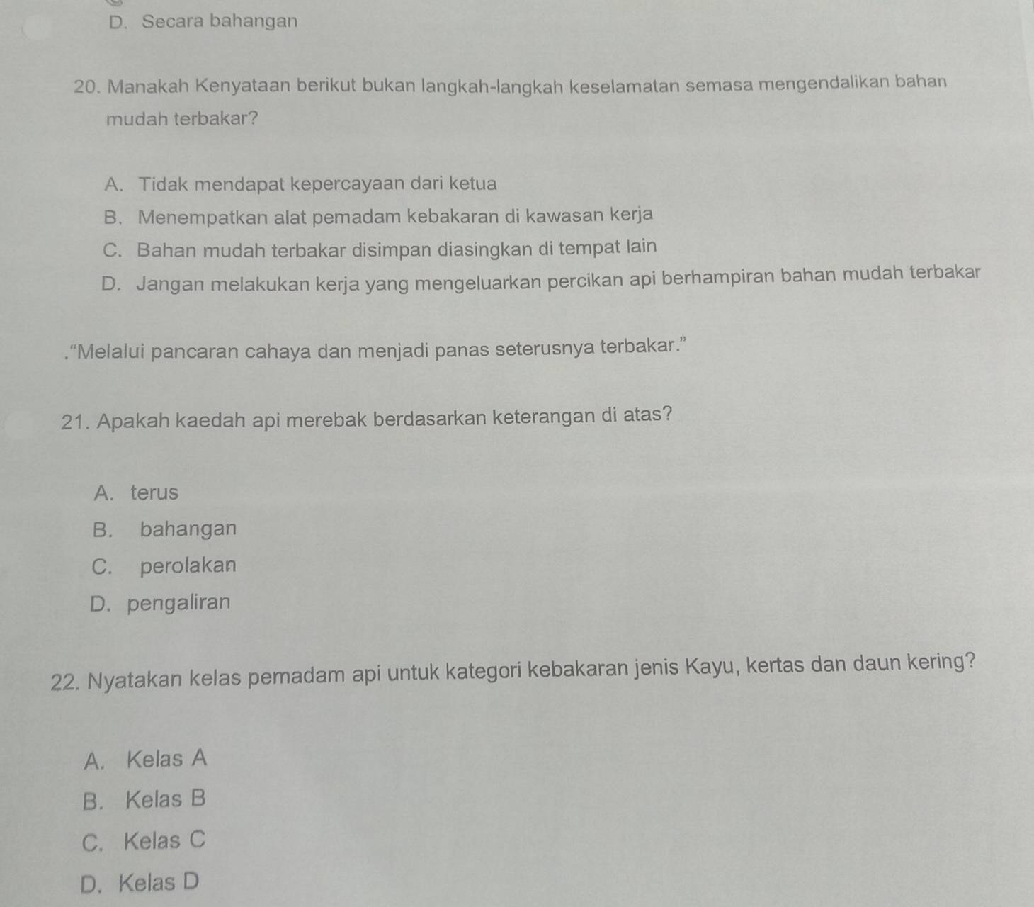 D. Secara bahangan
20. Manakah Kenyataan berikut bukan langkah-langkah keselamatan semasa mengendalikan bahan
mudah terbakar?
A. Tidak mendapat kepercayaan dari ketua
B. Menempatkan alat pemadam kebakaran di kawasan kerja
C. Bahan mudah terbakar disimpan diasingkan di tempat lain
D. Jangan melakukan kerja yang mengeluarkan percikan api berhampiran bahan mudah terbakar
.“Melalui pancaran cahaya dan menjadi panas seterusnya terbakar.”
21. Apakah kaedah api merebak berdasarkan keterangan di atas?
A. terus
B. bahangan
C. perolakan
D. pengaliran
22. Nyatakan kelas pemadam api untuk kategori kebakaran jenis Kayu, kertas dan daun kering?
A. Kelas A
B. Kelas B
C. Kelas C
D. Kelas D