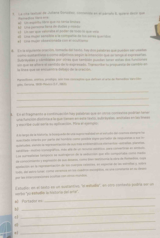 La cita textual de Juliana González, contenida en el párrafo 6, quiere decir que
Remedios Varo era:
a) Un espiritu libre que no tenia limites
b) Una persona llena de dudas y miedo
c) Un ser que valoraba el poder de todo lo que veía
d) Una mujer sensible a la compañía de los seres queridos
e) Una mujer obsesionada con el ocultismo
8. En la siguiente oración, tomada del texto, hay dos palabras que pueden ser usadas
como sustantivos o como adjetivos según la intención que se tenga al expresarlas.
Subráyalas y câmbialas por otras que también puedan tener estas dos funciones
sin que se altere el sentido de lo expresado. Transcribe tu propuesta de cambio en
la línea que se encuentra debajo de la oración.
Maravilloso, onírico, prodigio, son tres conceptos que definen el arte de Remedios Varo (An-
glés, Gerona, 1908-México D.F.,1963).
_
_
_
8. En el fragmento a continuación hay palabras que en otros contextos podrían tener
una función distinta a la que tienen en este texto, subráyalas, anótalas en las líneas
y escribe cuál sería su aplicación. Mira el ejemplo:
A lo largo de la historia, la búsqueda de una supra realidad en el estudio del cosmos siempre ha
suscitado interés por parte del hombre como posible signo portador de respuestas a sus in-
quietudes, siendo la representación de sus más emblemáticos elementos -estreilas, planetas,
satélites- motivo iconográfico, más allá de un recurso estético, para convertirse en símbolo.
Los surrealistas tampoco se sustrajeron de la seducción que ello comportaba como medio
de conocimiento y expresión de sus deseos, como bien testimonía la obra de Remedios, cuya
apelación en la representación de los cuerpos celestes, en especial de las estrellas y, sobre
todo, del astro lunar, como veremos en los cuadros escogidos, es una constante en su deseo
por las interconexiones ocultas con otros mundos.
Estudio: en el texto es un sustantivo, ''el estudio'', en otro contexto podría ser un
verbo “yo estudio la historia del arte”.
a) Portador es:
_
b)
_
_
c)
_
_
d)
e)