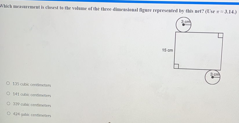 Which measurement is closest to the volume of the three-dimensional figure represented by this net? (Useπ π 3.14.
135 cubic centimeters
141 cubic centimeters
339 cubic centimeters
424 çubic centimeters