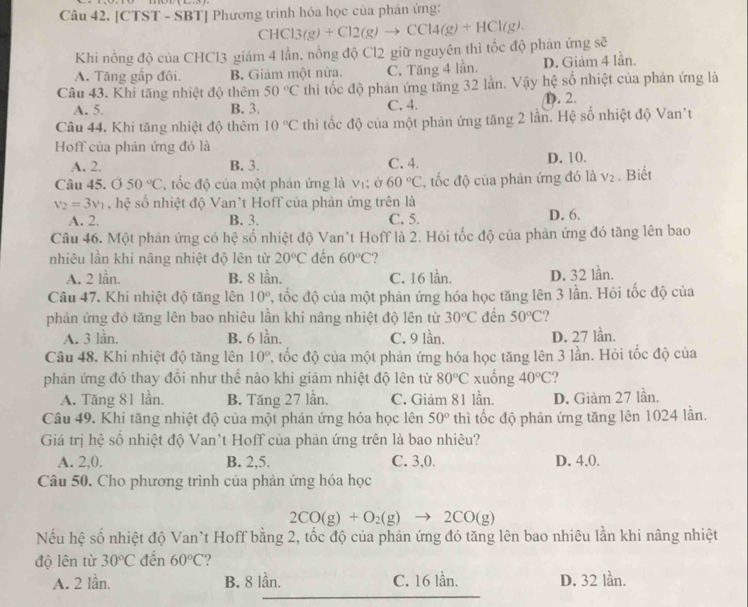 [CTST - SBT] Phương trình hóa học của phản ứng:
CHCl3(g)+Cl2(g)to CCl4(g)+HCl(g).
Khi nồng độ của CHCl3 giám 4 lần, nồng độ Cl2 giữ nguyên thì tốc độ phán ứng sẽ
A. Tăng gấp đôi. B. Giảm một nữa. C. Tăng 4 lần. D. Giảm 4 lần.
Câu 43. Khi tăng nhiệt độ thêm 50°C thì tốc độ phản ứng tăng 32 lần. Vậy hệ số nhiệt của phản ứng là
A. 5. B. 3. C. 4. D. 2.
Câu 44. Khi tăng nhiệt độ thêm 10°C thi ốc độ của một phản ứng tăng 2 lần. Hệ số nhiệt độ Van*t
Hoff của phản ứng đó là
A. 2. B. 3. C. 4.
D. 10.
Câu 45. Ở 50°C , tốc độ của một phân ứng là vị; ở 60°C , ốc độ của phản ứng đó là V_2. Biết
v_2=3v_1 hệ số nhiệt độ Van*t Hoff của phản ứng trên là
A. 2. B. 3. C. 5. D. 6.
Câu 46. Một phản ứng có hệ số nhiệt độ Van't Hoff là 2. Hỏi tốc độ của phản ứng đó tăng lên bao
nhiêu lần khi nâng nhiệt độ lên từ 20°C đến 60°C ?
A. 2 lần. B. 8 lần. C. 16 lần. D. 32 lần.
Câu 47, Khi nhiệt độ tăng lên 10° 2, tốc độ của một phản ứng hóa học tăng lên 3 lần. Hỏi tốc độ của
phản ứng đó tăng lên bao nhiêu lần khi nâng nhiệt độ lên từ 30°C đến 50°C 2
A. 3 lần. B. 6 lần. C. 9 lần. D. 27 lần.
Câu 48. Khi nhiệt độ tăng lên 10° 7, tốc độ của một phản ứng hóa học tăng lên 3 lần. Hỏi tốc độ của
phản ứng đó thay đồi như thế nào khi giảm nhiệt độ lên từ 80°C xuống 40°C ?
A. Tăng 81 lần. B. Tăng 27 lần. C. Giảm 81 lần. D. Giảm 27 lần.
Câu 49. Khi tăng nhiệt độ của một phản ứng hóa học lên 50° thì tốc độ phản ứng tăng lên 1024 lần.
Giá trị hệ số nhiệt độ Van't Hoff của phản ứng trên là bao nhiêu?
A. 2,0. B. 2,5. C. 3,0. D. 4,0.
Câu 50. Cho phương trình của phản ứng hóa học
2CO(g)+O_2(g)to 2CO(g)
Nếu hệ số nhiệt độ Van`t Hoff bằng 2, tốc độ của phản ứng đó tăng lên bao nhiêu lần khi nâng nhiệt
độ lên từ 30°C đến 60°C ?
A. 2 lần. B. 8 lần. C. 16 lần. D. 32 lần.
