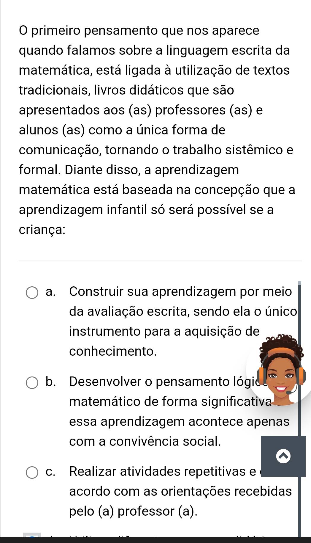 primeiro pensamento que nos aparece
quando falamos sobre a linguagem escrita da
matemática, está ligada à utilização de textos
tradicionais, livros didáticos que são
apresentados aos (as) professores (as) e
alunos (as) como a única forma de
comunicação, tornando o trabalho sistêmico e
formal. Diante disso, a aprendizagem
matemática está baseada na concepção que a
aprendizagem infantil só será possível se a
criança:
a. Construir sua aprendizagem por meio
da avaliação escrita, sendo ela o único
instrumento para a aquisição de
conhecimento.
b. Desenvolver o pensamento lógio
matemático de forma significativa
essa aprendizagem acontece apenas
com a convivência social.
c. Realizar atividades repetitivas e
acordo com as orientações recebidas
pelo (a) professor (a).