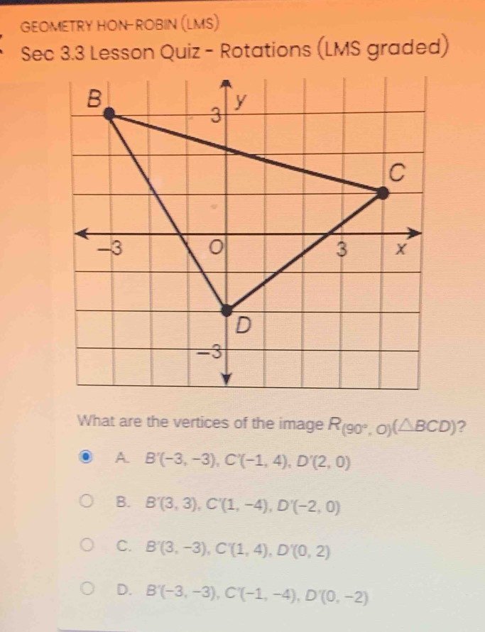 GEOMETRY HON-ROBIN (LMS)
Sec 3.3 Lesson Quiz - Rotations (LMS graded)
What are the vertices of the image R_(90°,O)(△ BCD) ?
A B'(-3,-3), C'(-1,4), D'(2,0)
B. B'(3,3), C'(1,-4), D'(-2,0)
C. B'(3,-3), C'(1,4), D'(0,2)
D. B'(-3,-3), C'(-1,-4), D'(0,-2)