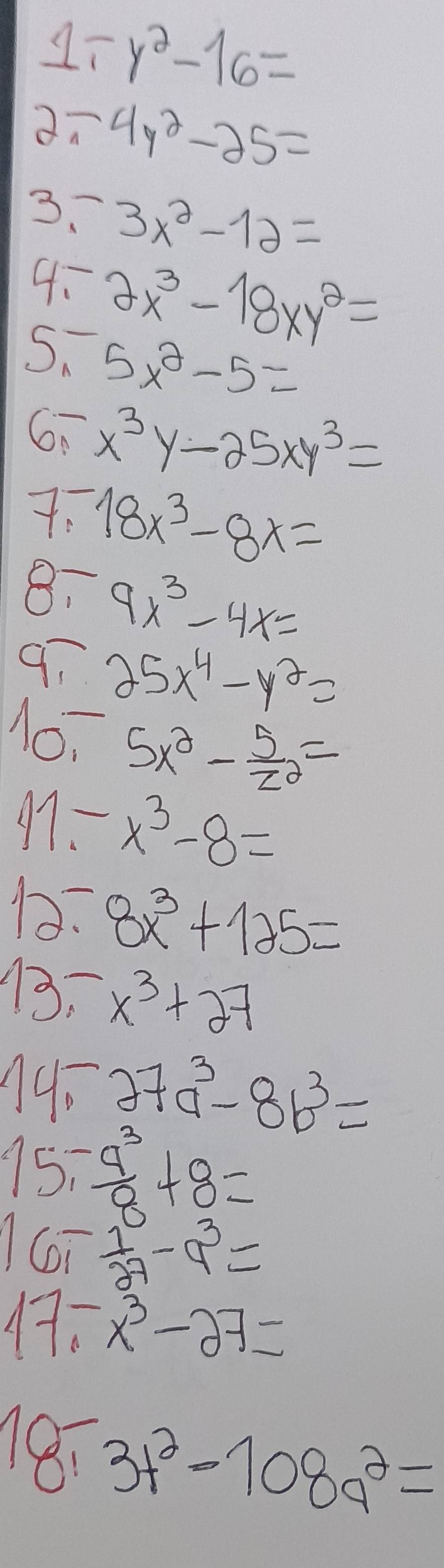 1 ry^2-16=
4y^2-25=
3~ 3x^2-12=
4: 2x^3-18xy^2=
S、 5x^2-5=
6 x^3y-25xy^3=
18x^3-8x=
8: 9x^3-4x=
97 25x^4-y^2=
1o, 5x^2- 5/z^2 =
17- x^3-8=
D2: 8x^3+125=
13. x^3+27
1.^-27a^3-8b^3=
15,- a^3/8 +8=
16- 1/27 -9^3=
17.-x^3-27=
18,3t^2-108q^2=