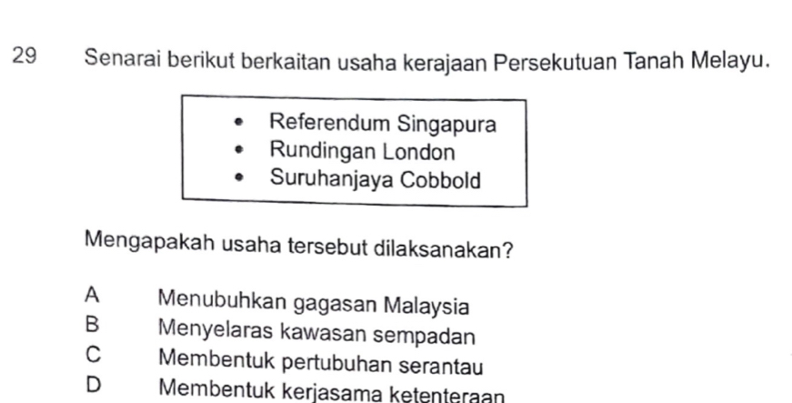 Senarai berikut berkaitan usaha kerajaan Persekutuan Tanah Melayu.
Referendum Singapura
Rundingan London
Suruhanjaya Cobbold
Mengapakah usaha tersebut dilaksanakan?
A Menubuhkan gagasan Malaysia
B Menyelaras kawasan sempadan
C Membentuk pertubuhan serantau
D Membentuk kerjasama kętenteraan