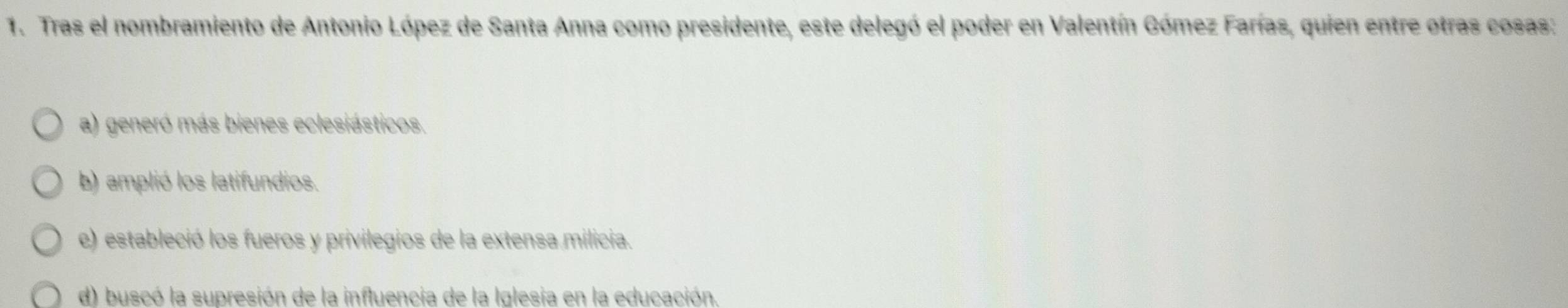 Tras el nombramiento de Antonio López de Santa Anna como presidente, este delegó el poder en Valentín Gómez Farías, quien entre otras cosas:
a) generó más bienes eclesiásticos.
b) amplió los latifundios.
e) estableció los fueros y privilegios de la extensa milicia.
d) buscó la supresión de la influencia de la Iglesia en la educación.