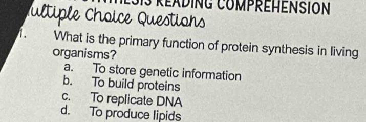 eAdiNG CoMPREHENSION
Pultiple Choice Questions
1. What is the primary function of protein synthesis in living
organisms?
a. To store genetic information
b. To build proteins
c. To replicate DNA
d. To produce lipids