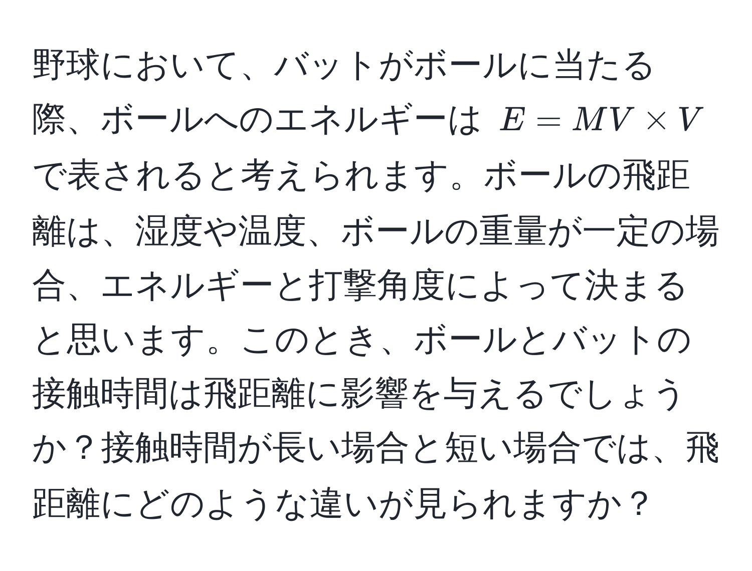 野球において、バットがボールに当たる際、ボールへのエネルギーは $E = MV * V$ で表されると考えられます。ボールの飛距離は、湿度や温度、ボールの重量が一定の場合、エネルギーと打撃角度によって決まると思います。このとき、ボールとバットの接触時間は飛距離に影響を与えるでしょうか？接触時間が長い場合と短い場合では、飛距離にどのような違いが見られますか？