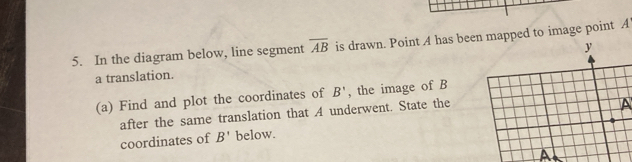 In the diagram below, line segment overline AB is drawn. Point A has been mapped to image point A
a translation. y 
(a) Find and plot the coordinates of B' , the image of B
after the same translation that A underwent. State the 
A 
coordinates of B' below.