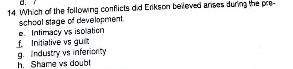 Which of the following conflicts did Erikson believed arises during the pre-
school stage of development.
e. Intimacy vs isolation
f. Initiative vs guilt
g. Industry vs inferiority
h. Shame vs doubt