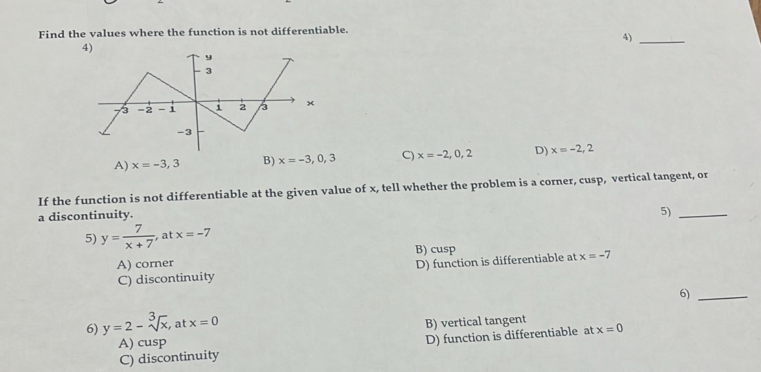 Find the values where the function is not differentiable.
4)_
4)
A) x=-3,3
B) x=-3,0,3 C) x=-2,0,2 D) x=-2,2
If the function is not differentiable at the given value of x, tell whether the problem is a corner, cusp, vertical tangent, or
a discontinuity.
5) y= 7/x+7  , at x=-7 5)_
B) cusp
A) corner
C) discontinuity D) function is differentiable at x=-7
6)_
6) y=2-sqrt[3](x), at x=0 B) vertical tangent
A) cusp
C) discontinuity D) function is differentiable at x=0