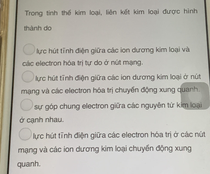 Trong tinh thể kim loại, liên kết kim loại được hình
thành do
lực hút tĩnh điện giữa các ion dương kim loại và
các electron hóa trị tự do ở nút mạng.
lực hút tĩnh điện giữa các ion dương kim loại ở nút
mạng và các electron hóa trị chuyển động xung quanh.
sự góp chung electron giữa các nguyên tử kim loại
ở cạnh nhau.
lực hút tĩnh điện giữa các electron hóa trị ở các nút
mạng và các ion dương kim loại chuyển động xung
quanh.