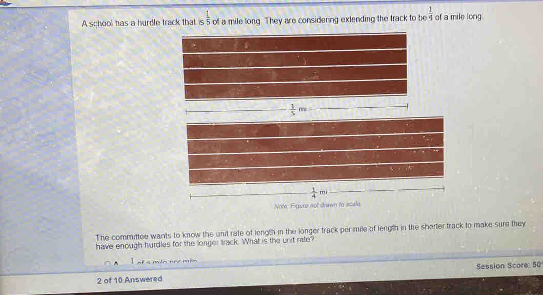 A school has a hurdle track that is  1/5  of a mile long They are considering extending the track to be  1/4  of a mile long
 1/5 m
 1/4 mi
Note Figure not drawn to scale 
The committee wants to know the unit rate of length in the longer track per mile of length in the shorter track to make sure they 
have enough hurdles for the longer track. What is the unit rate? 
milo 
2 of 10 Answered Session Score: 50