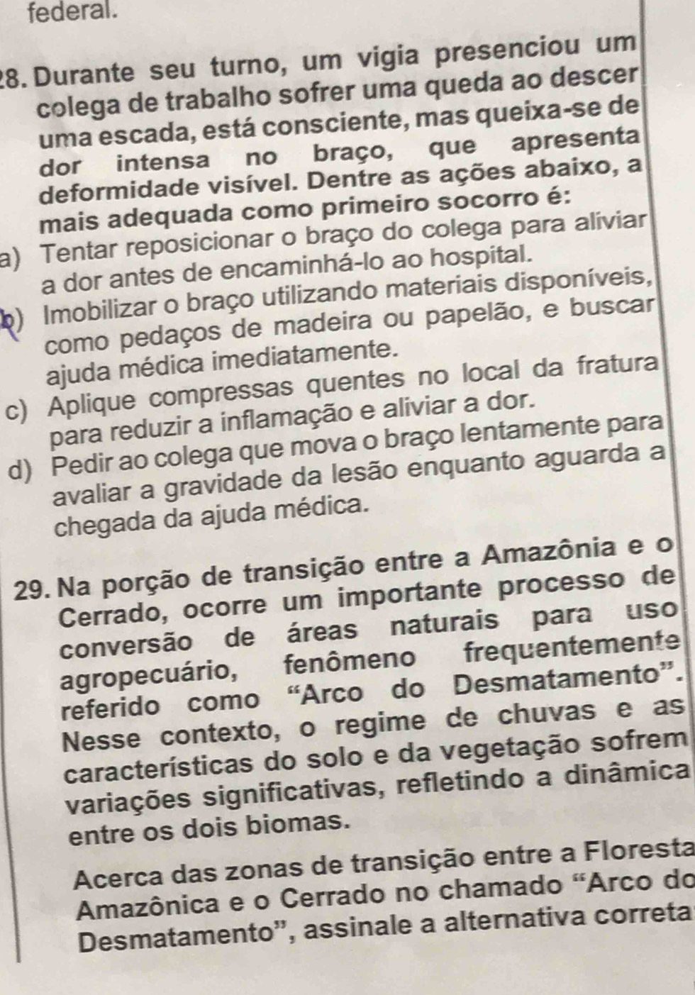 federal.
28. Durante seu turno, um vigia presenciou um
colega de trabalho sofrer uma queda ao descer
uma escada, está consciente, mas queixa-se de
dor intensa no braço, que apresenta
deformidade visível. Dentre as ações abaixo, a
mais adequada como primeiro socorro é:
a) Tentar reposicionar o braço do colega para alíviar
a dor antes de encaminhá-lo ao hospital.
b) Imobilizar o braço utilizando materiais disponíveis,
como pedaços de madeira ou papelão, e buscar
ajuda médica imediatamente.
c) Aplique compressas quentes no local da fratura
para reduzir a inflamação e aliviar a dor.
d) Pedir ao colega que mova o braço lentamente para
avaliar a gravidade da lesão enquanto aguarda a
chegada da ajuda médica.
29. Na porção de transição entre a Amazônia e o
Cerrado, ocorre um importante processo de
conversão de áreas naturais para uso
agropecuário, fenômeno frequentemente
referido como “Arco do Desmatamento”.
Nesse contexto, o regime de chuvas e as
características do solo e da vegetação sofrem
variações significativas, refletindo a dinâmica
entre os dois biomas.
Acerca das zonas de transição entre a Floresta
Amazônica e o Cerrado no chamado "Arco do
Desmatamento”, assinale a alternativa correta