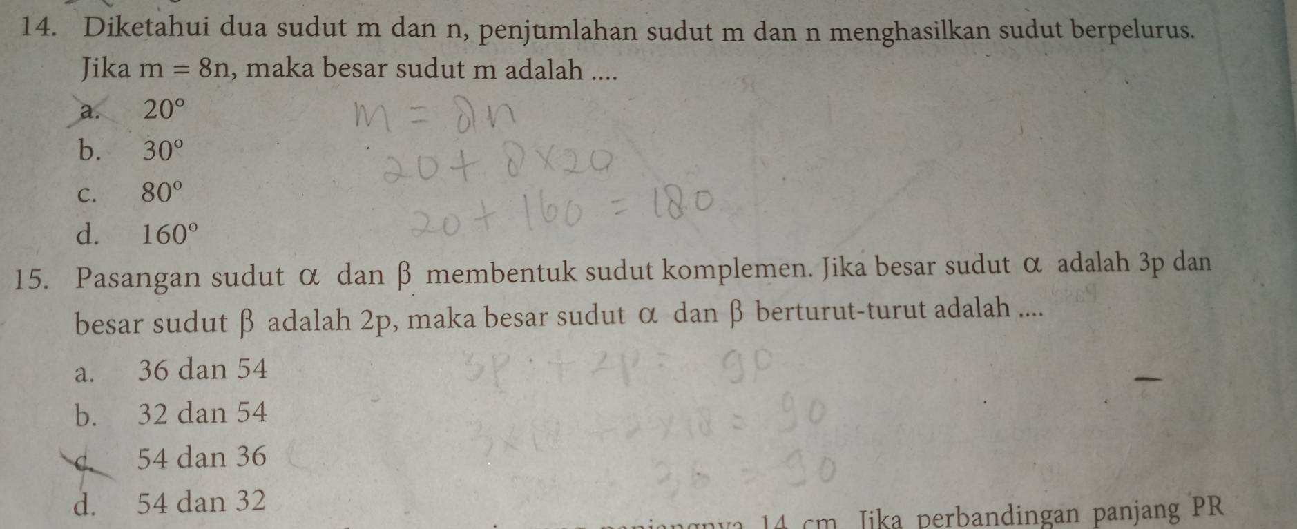 Diketahui dua sudut m dan n, penjumlahan sudut m dan n menghasilkan sudut berpelurus.
Jika m=8n , maka besar sudut m adalah ....
a. 20°
b. 30°
C. 80°
d. 160°
15. Pasangan sudut α dan β membentuk sudut komplemen. Jika besar sudut α adalah 3p dan
besar sudut β adalah 2p, maka besar sudut α dan β berturut-turut adalah ....
a. 36 dan 54
b. 32 dan 54
d 54 dan 36
d. 54 dan 32
m J ika perbandingan panjang PR