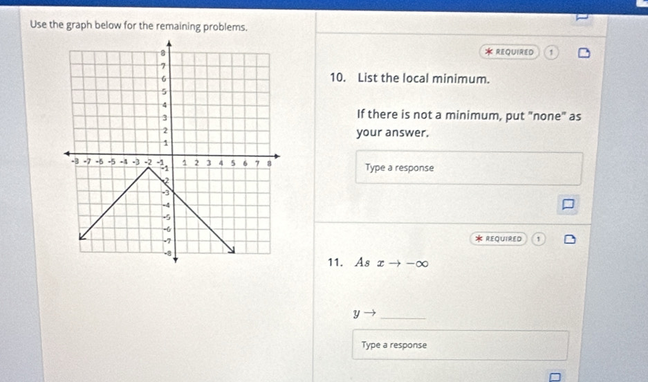 Use the graph below for the remaining problems. 
* REQUIRED 1 
10. List the local minimum. 
If there is not a minimum, put "none" as 
your answer. 
Type a response 
* REQUIRED 1 
11. As xto -∈fty
Y
_ 
Type a response