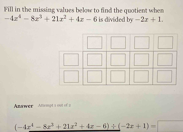 Fill in the missing values below to find the quotient when
-4x^4-8x^3+21x^2+4x-6 is divided by-2x+1. 
Answer Attempt 1 out of 2
(-4x^4-8x^3+21x^2+4x-6)/ (-2x+1)=□