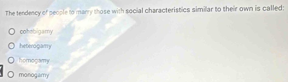 The tendency of people to marry those with social characteristics similar to their own is called:
cohabigamy
heterogamy
homogamy
monogamy