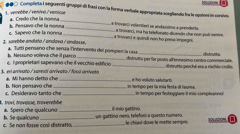 SOLUZIONI
●●○ Completa i seguenti gruppi di frasi con la forma verbale appropriata scegliendo fra le opzioni in corsivo.
1. verrebbe / veniva / venisse
a. Credo che la nonna
b. Pensavo che la nonna
_
_a trovarci volentieri se andassimo a prenderla.
c. Sapevo che la nonna
_a trovarci, ma ha telefonato dicendo che non può venire.
a trovarci e quindi non ho preso impegni.
2. sarebbe andata / andava / andasse.
a. Tutti pensano che senza l’intervento dei pompieri la casa _distrutta.
b. Nessuno voleva che il parco _distrutto per far posto all’ennesimo centro commerciale.
c. I proprietari sapevano che il vecchio edificio _distrutto perché era a rischio crollo.
3. eri arrivato / saresti arrivato / fossi arrivato
a. Mi hanno detto che _e ho voluto salutarti.
b. Non pensavo che _in tempo per la mia festa di laurea.
c. Desideravo tanto che _in tempo per festeggiare il mio compleanno!
4. trovi, trovasse, troverebbe
a. Spero che qualcuno _il mio gattino.
b. Se qualcuno_ un gattino nero, telefoni a questo numero.
c. Se non fosse così distratto, _le chiavi dove le mette sempre. SOLUZIONI