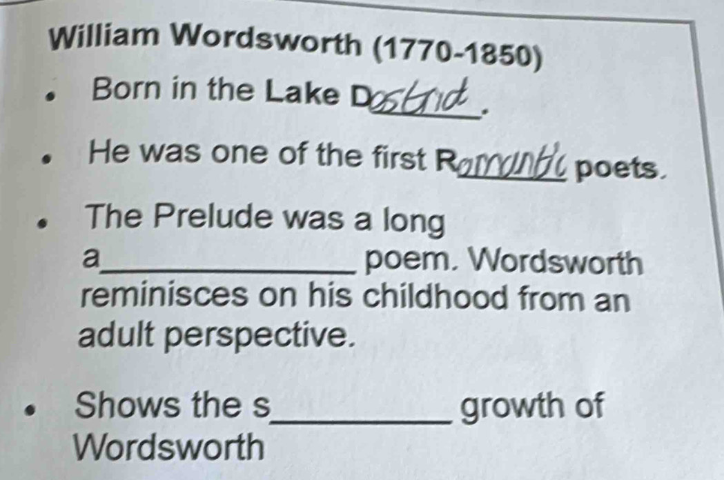 William Wordsworth (1770-1850) 
Born in the Lake D 
_. 
He was one of the first R 
_poets 
The Prelude was a long 
a_ poem. Wordsworth 
reminisces on his childhood from an 
adult perspective. 
Shows the s_ growth of 
Wordsworth