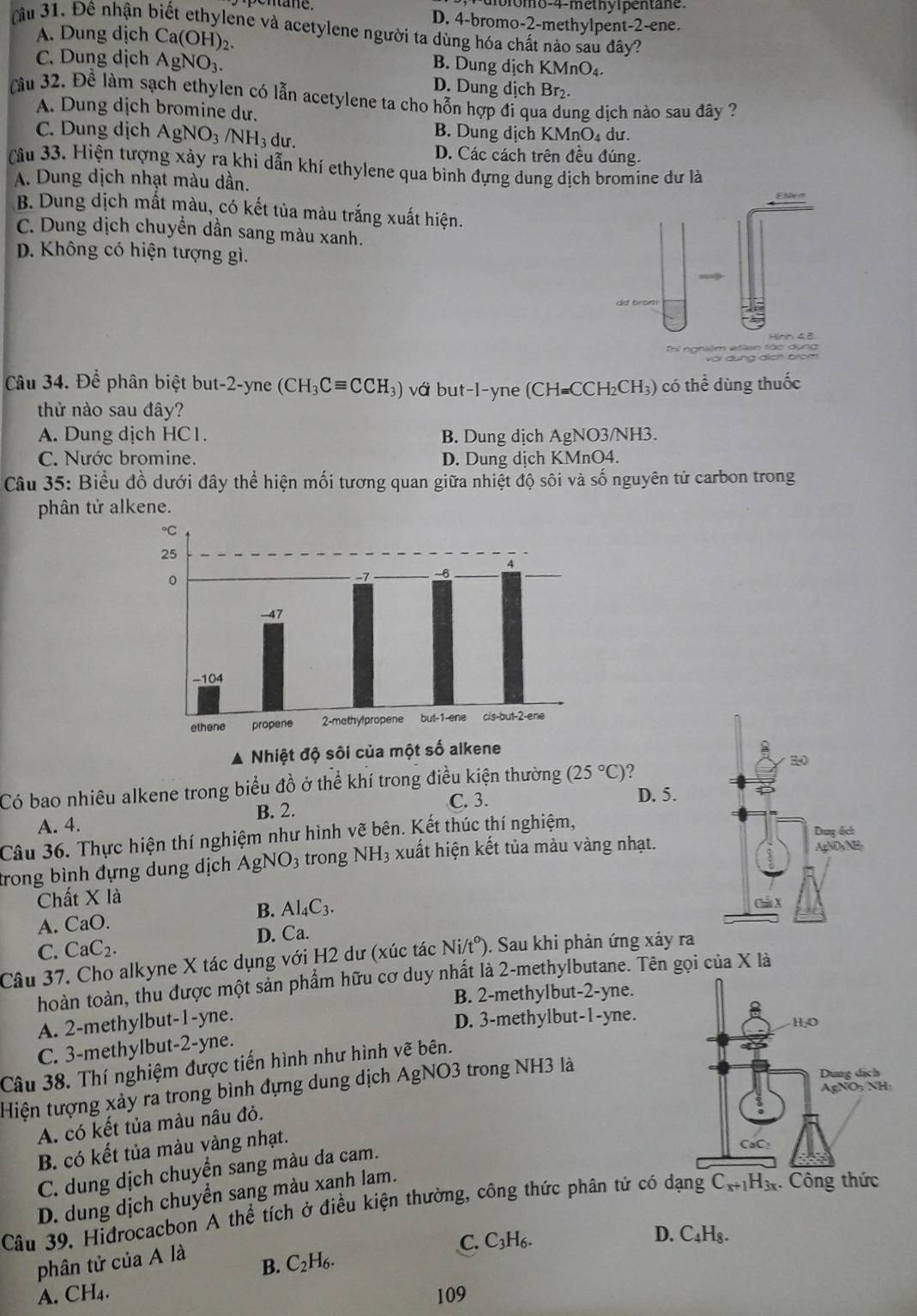 ro m o-4-methyipen tan
mane. D. 4-bromo-2-methylpent-2-ene.
u 31. Đê nhận biết ethylene và acetylene người ta dùng hóa chất nào sau đây?
A. Dung dịch Ca(OH)_2.
C. Dung dịch AgNO_3.
B. Dung dịch KMn O_4
D. Dung dịch Br₂.
Cầu 32. Để làm sạch ethylen có lẫn acetylene ta cho hỗn hợp đỉ qua dung dịch nào sau đây ?
A. Dung dịch bromine dư.
C. Dung dịch AgNO_3/NH_3 dư.
B. Dung dịch KM nO dư.
D. Các cách trên đều đúng.
Câu 33. Hiện tượng xảy ra khi dẫn khí ethylene qua bình đựng dung dịch bromine dư là
A. Dung dịch nhạt màu dần.
B. Dung dịch mất màu, có kết tủa màu trắng xuất hiện.
C. Dung dịch chuyền dần sang màu xanh.
D. Không có hiện tượng gì.
dd bron:
Hinh 48
với dụng địch brom
Câu 34. Để phân biệt but-2-yne (CH_3Cequiv CCH_3) vớ but-l-yne (CH=CCH_2CH_3) có thể dùng thuốc
thử nào sau đây?
A. Dung dịch HC 1 . B. Dung dịch AgNO 3/NH3.
C. Nước bromine. D. Dung dịch KMnO4.
Câu 35: Biểu đồ dưới đây thể hiện mối tương quan giữa nhiệt độ sôi và số nguyên tử carbon trong
phân tử alkene.
▲ Nhiệt độ sôi của một số alkene
Có bao nhiêu alkene trong biểu đồ ở thể khí trong điều kiện thường (25°C)
B. 2.
C. 3. D. 5.
A. 4. 
Câu 36. Thực hiện thí nghiệm như hình vẽ bên. Kết thúc thí nghiệm,
trong bình đựng dung dịch Agi NO_3 trong NH_3 xuất hiện kết tủa màu vàng nhạt.
Chất X là
B. Al_4C_3.
A. Ca0
C. CaC_2. D. Ca.
Câu 37. Cho alkyne X tác dụng với H2 dư (xúc tác Ni/t°) ). Sau khi phản ứng xảy ra
hoàn toàn, thu được một sản phẩm hữu cơ duy nhất là 2-methylbutane. Tên gọi của X là
B. 2-methylbut-2-yne.
A. 2-methylbut-1-yne.
D. 3-methylbut-1-yne.
C. 3-methylbut-2-yne.
Câu 38. Thí nghiệm được tiến hình như hình vẽ bên.
Hiện tượng xảy ra trong bình đựng dung dịch AgNO3 trong NH3 là
A. có kết tủa màu nâu đỏ.
B. có kết tủa màu vàng nhạt.
C. dung dịch chuyển sang màu da cam.
D. dung dịch chuyển sang màu xanh lam.
Câu 39. Hidrocacbon A thể tích ở điều kiện thường, công thức phân tứ có dạng C_x+1H_3x. Công thức
C.
B. C_2H_6. C_3H_6.
D. C_4H_8.
phân tử của A là
A. CH_4. 109