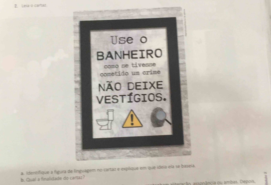 Leia o cartaz. 
Use o 
BANHEIRO 
como se tivesse 
cometido um crime 
NãO DEIXE 
VEstígios. 
a. Identifique a figura de linguagem no cartaz e explique em que ideia ela se baseia. 
b. Qual a finalidade do cartaz? 
rão assonância ou ambas. Depois.