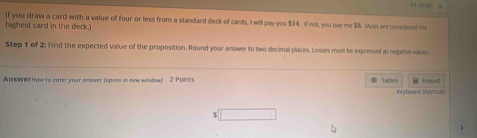 01:46:07 
If you draw a card with a value of four or less from a standard deck of cards, I will pay you $14. If not, you pay me $8. (Aces are considered the 
highest card in the deck.) 
Step 1 of 2: Find the expected value of the proposition. Round your answer to two decimal places. Losses must be expressed as negative values. 
AnswerHow to enter your answer (opens in new window) 2 Points Tables Keypad 
Keyboard Shortcuts 
$