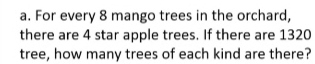 For every 8 mango trees in the orchard,
there are 4 star apple trees. If there are 1320
tree, how many trees of each kind are there?