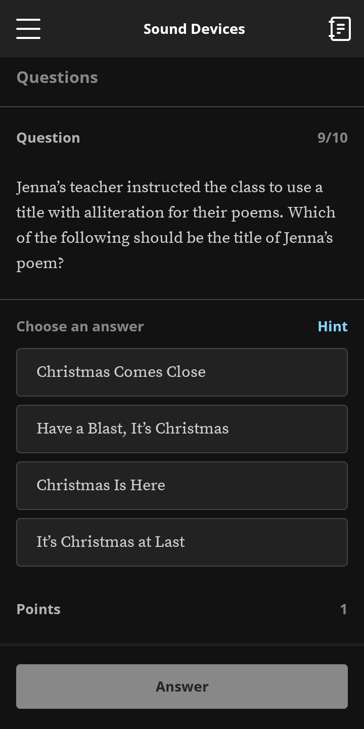 Sound Devices 
Questions 
Question 9/10 
Jenna’s teacher instructed the class to use a 
title with alliteration for their poems. Which 
of the following should be the title of Jenna’s 
poem? 
Choose an answer Hint 
Christmas Comes Close 
Have a Blast, It’s Christmas 
Christmas Is Here 
It’s Christmas at Last 
Points 1 
Answer