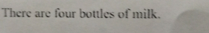 There are four bottles of milk.