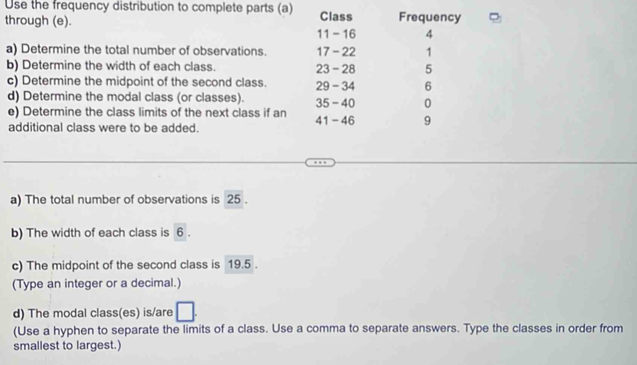 Use the frequency distribution to complete parts (a) 
through (e). Class Frequency
11 - 16 4
a) Determine the total number of observations. 17 - 22 1
b) Determine the width of each class. 23 - 28 5
c) Determine the midpoint of the second class. 29 - 34 6
d) Determine the modal class (or classes). 35 - 40 0
e) Determine the class limits of the next class if an 41 - 46 9
additional class were to be added. 
a) The total number of observations is 25. 
b) The width of each class is 6. 
c) The midpoint of the second class is 19.5. 
(Type an integer or a decimal.) 
d) The modal class(es) is/are □ . 
(Use a hyphen to separate the limits of a class. Use a comma to separate answers. Type the classes in order from 
smallest to largest.)