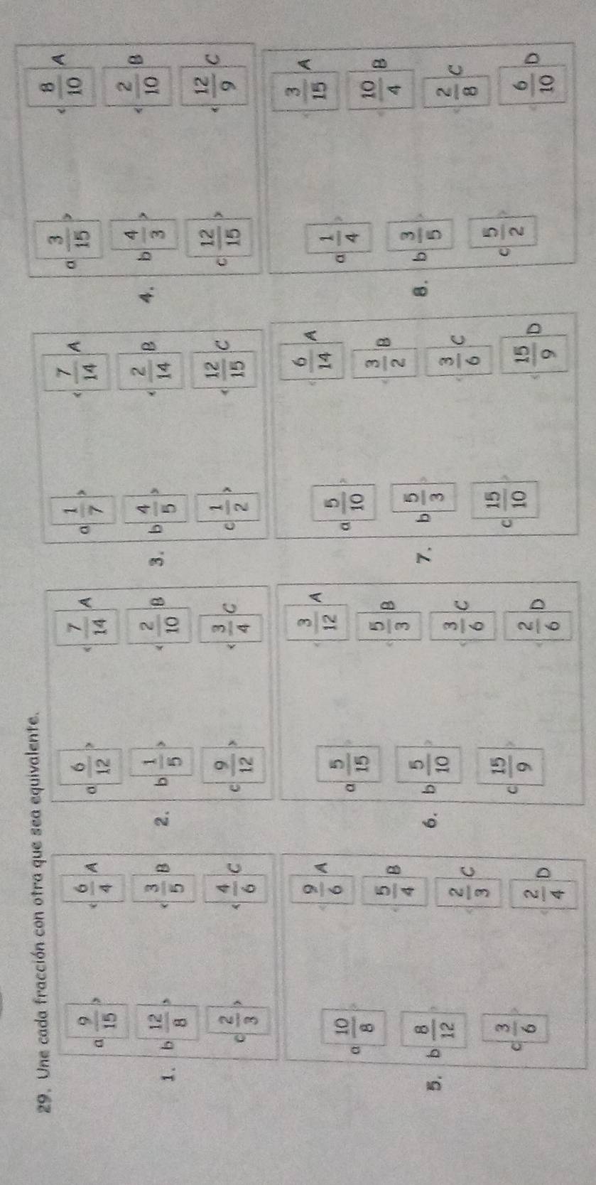 Une cada fracción con otra que sea equivalente.
a  9/15 >
c  6/4 A σ  6/12   7/14  A  1/7 
 7/14  A a  3/15  ,  8/10  A
1.  12/8   3/5  n 2.  1/5   2/10  B 3.  4/5 
 2/10 
 2/14  B 4. b  4/3  B
C  2/3 >
 4/6 c c  9/12 >  3/4 c c  1/2 > C C  12/15   12/9 C
 9/6  A
 3/12  A
 6/14  A
 3/15  A
a  10/8 
a  5/15 
a  5/10 
a  1/4 
 5/4  B
 5/3  B
 3/2  B
 10/4  B
5. , 8/12   5/10 
6. b
7. b  5/3   3/5 
8.
 2/3 
 3/6  c
 3/6  c
 2/8  C
c| 3/6 
C  15/9 
C  15/10 
C  5/2 
 2/4 
 2/6  D
 15/9  D
 6/10  D