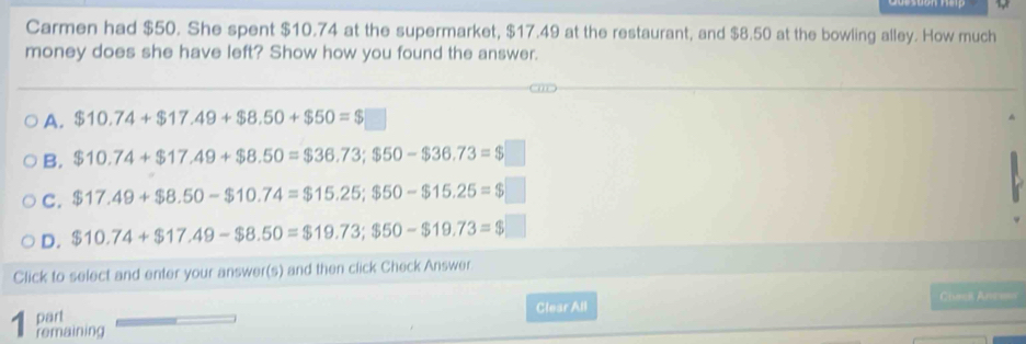 Carmen had $50. She spent $10.74 at the supermarket, $17.49 at the restaurant, and $8.50 at the bowling alley. How much
money does she have left? Show how you found the answer.
A. $10.74+$17.49+$8.50+$50=$□
B. $10.74+$17.49+ $8.50=$36.73; $50-$36.73=$□
C. $17.49+$8.50-$10.74=$15.25; $50-$15.25=$□
D. $10.74+$17.49- $8.50=$19.73; $50-$19.73=$□
Click to select and enter your answer(s) and then click Check Answer
Chani Anee
part Clear All
1 remaining