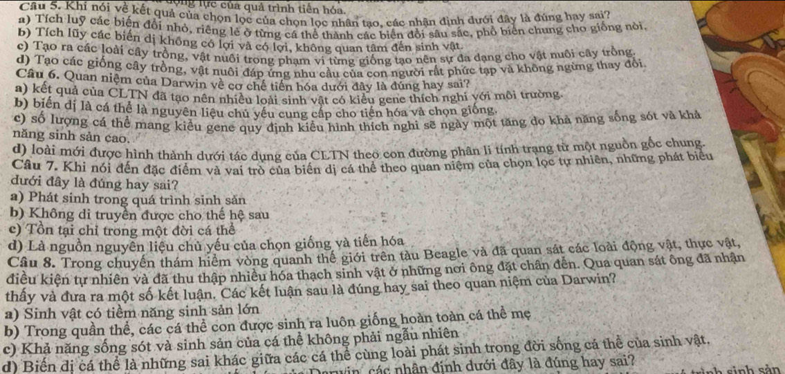 đợng lực của quả trình tiền hóa.
Câu 5. Khi nói về kết quả của chọn lọc của chọn lọc nhân tạo, các nhận định đưới đây là đúng hay sai?
a) Tích luỹ các biện đổi nhỏ, riêng lẻ ở từng cá thể thành các biển đổi sâu sắc, phổ biên chung cho giống nòi.
b) Tích lũy các biến dị không có lợi và có lợi, không quan tâm đến sinh vật
c) Tạo ra các loài cây trồng, vật nuôi trong phạm vi từng giống tạo nên sự đa dạng cho vật nuôi cây trồng
d) Tạo các giống cây trồng, vật nuôi đáp ứng nhu cầu của con người rất phức tạp và không ngừng thay đổi.
Câu 6. Quan niệm của Darwin về cơ chế tiến hóa dưới đây là đúng hay sai?
a) kết quả của CLTN đã tạo nên nhiều loài sinh vật có kiểu gene thích nghi yới môi trường
b) biến dị là cá thể là nguyên liệu chủ yếu cung cấp cho tiến hóa và chọn giống
c) số lượng cá thể mang kiểu gene quy định kiểu hình thích nghi sẽ ngày một tăng do khả năng sống sót và khả
năng sinh sản cao.
d) loài mới được hình thành dưới tác dụng của CLTN theo con đường phân li tính trạng từ một nguồn gốc chung.
Câu 7. Khi nói đến đặc điểm và vai trò của biến dị cá thể theo quan niệm của chọn lọc tự nhiên, những phát biểu
đưới đây là đúng hay sai?
a) Phát sinh trong quá trình sinh sản
b) Không di truyền được cho thế hệ sau
c) Tồn tại chỉ trong một đời cá thể
d) Là nguồn nguyễn liệu chủ yếu của chọn giống và tiến hóa
Câu 8. Trong chuyển thám hiểm vòng quanh thể giới trên tàu Beagle và đã quan sát các loài động vật, thực vật,
điều kiện tự nhiên và đã thu thập nhiều hóa thạch sinh vật ở những nơi ông đặt chân đến. Qua quan sát ông đã nhận
thấy và đưa ra một số kết luận. Các kết luận sau là đúng hay sai theo quan niệm của Darwin?
a) Sinh vật có tiềm năng sinh sản lớn
b) Trong quần thể, các cá thể con được sinh ra luôn giống hoàn toàn cá thể mẹ
c) Khả năng sống sót và sinh sản của cá thể không phải ngẫu nhiên
d) Biến dị cá thể là những sai khác giữa các cá thể cùng loài phát sinh trong đời sống cá thể của sinh vật.
n cá c nhân định dưới đây là đúng hay sai?
ah   si nh sản