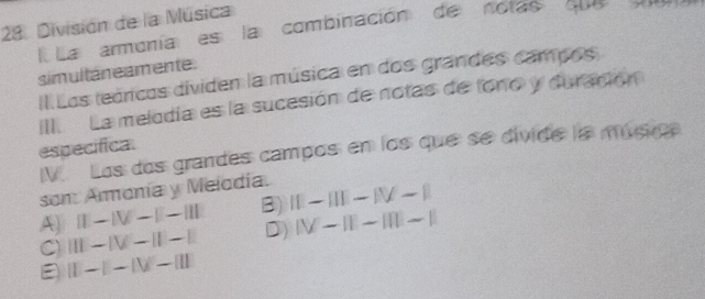 División de la Música
La armoníaes la combinación de notas que n
simultáne amente.
Il Los teóricos dividen la música en dos grandes campos
III. La melodía es la sucesión de notas de lono y duración
especifica. V. Los dos grandes campos en los que se divide la músirca
son Armonía y Melodía.
A) beginvmatrix endvmatrix -beginvmatrix V-beginvmatrix endvmatrix -beginvmatrix endvmatrix B) ID-III-IV-I
C) III-IV-II-I D) (V-|I-|||-||
(1-1-1V-beginvmatrix endvmatrix