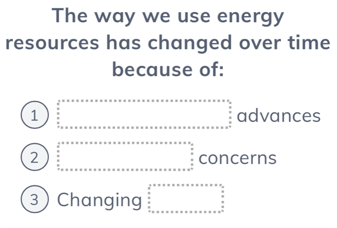 The way we use energy
resources has changed over time
because of:
1 beginarrayr a+x....................................................................^circ  advances
2 concerns
3 Changing beginarrayr 4.5* x* x* x* x* x* x* x* x und_* x* x* x* x* x* x* x* x* x *  x^2 x* x* x* x* x* x* x* x* x* x* x n x^x* x* x* x^n