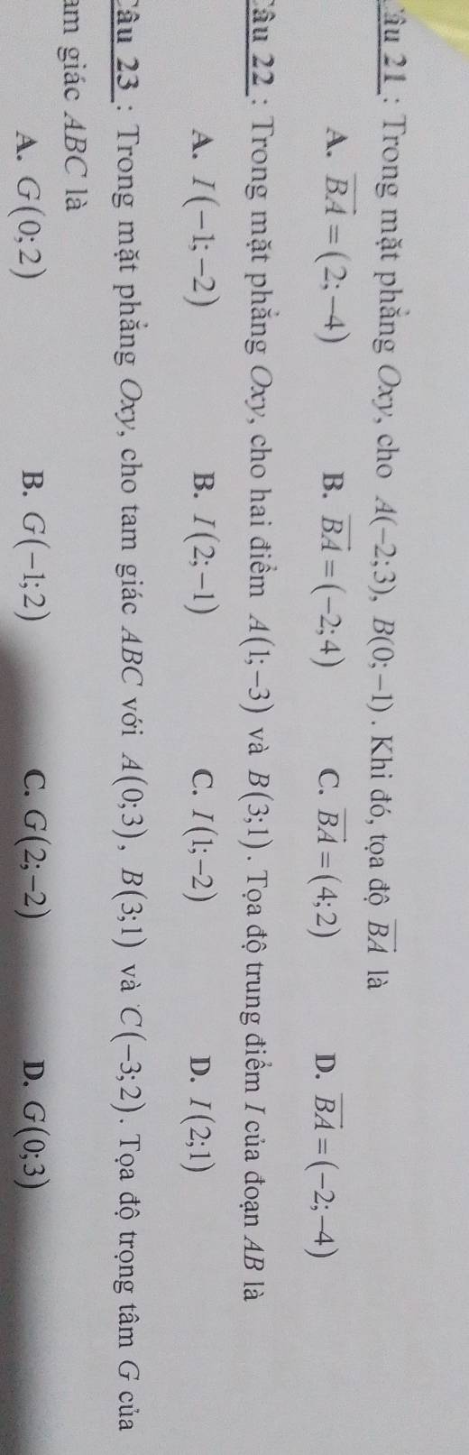 Tâu 21 : Trong mặt phẳng Oxy, cho A(-2;3), B(0;-1). Khi đó, tọa độ vector BA là
A. vector BA=(2;-4) B. vector BA=(-2;4) C. vector BA=(4;2) D. vector BA=(-2;-4)
Câu 22 : Trong mặt phẳng Oxy, cho hai điểm A(1;-3) và B(3;1). Tọa độ trung điểm I của đoạn AB là
A. I(-1;-2) B. I(2;-1) C. I(1;-2) D. I(2;1)
Câu 23 : Trong mặt phẳng Oxy, cho tam giác ABC với A(0;3), B(3;1) và C(-3;2). Tọa độ trọng tâm G của
am giác ABC là
A. G(0;2) B. G(-1;2) C. G(2;-2) D. G(0;3)