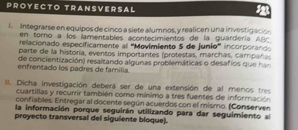 PROYECTO TRANSVERSAL 
I. Integrarse en equipos de cinco a siete alumnos, y realicen una investigación 
en torno a los lamentables acontecimientos de la guardería ABC 
relacionado específicamente al “Movimiento 5 de junio” incorporando 
parte de la historia, eventos importantes (protestas, marchas, campañas 
de concientización) resaltando algunas problemáticas o desafíos que han 
enfrentado los padres de familia. 
II. Dicha investigación deberá ser de una extensión de al menos tres 
cuartillas y recurrir también como mínimo a tres fuentes de información 
confiables. Entregar al docente según acuerdos con el mismo. (Conserven 
la información porque seguirán utilizando para dar seguimiento a 
proyecto transversal del siguiente bloque).