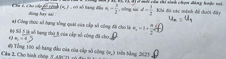 Trong mội y a), B), c), d) ở mồi câu thí sinh chọn đúng hoặc sai.
Cầâu 1. Cho cấp số cộng (u_n) , có số hạng đầu u_1= 3/2  , công sai d= 1/2 . Khi đó các mệnh đề dưới đây
dúng hay sai :
a) Công thức số hạng tổng quát của cấp số cộng đã cho là u_n=1+ n/2  frac 1 
b) Số 5 là số hạng thứ 8 của cấp số cộng đã cho.
c) u_3=4
d) Tổng 100 số hạng đầu của của cấp số cộng (u_n) trên bằng 2625
Câu 2. Cho hình chóp S. ABCD có đá