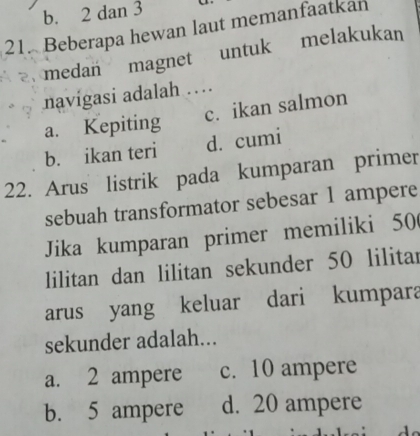 b. 2 dan 3
21. Beberapa hewan laut memanfaatkan

medan magnet untuk melakukan
navigasi adalah ..
a. Kepiting c. ikan salmon
b. ikan teri d. cumi
22. Arus listrik pada kumparan primer
sebuah transformator sebesar 1 ampere
Jika kumparan primer memiliki 50
lilitan dan lilitan sekunder 50 lilitar
arus yang keluar dari kumpara
sekunder adalah...
a. 2 ampere c. 10 ampere
b. 5 ampere d. 20 ampere