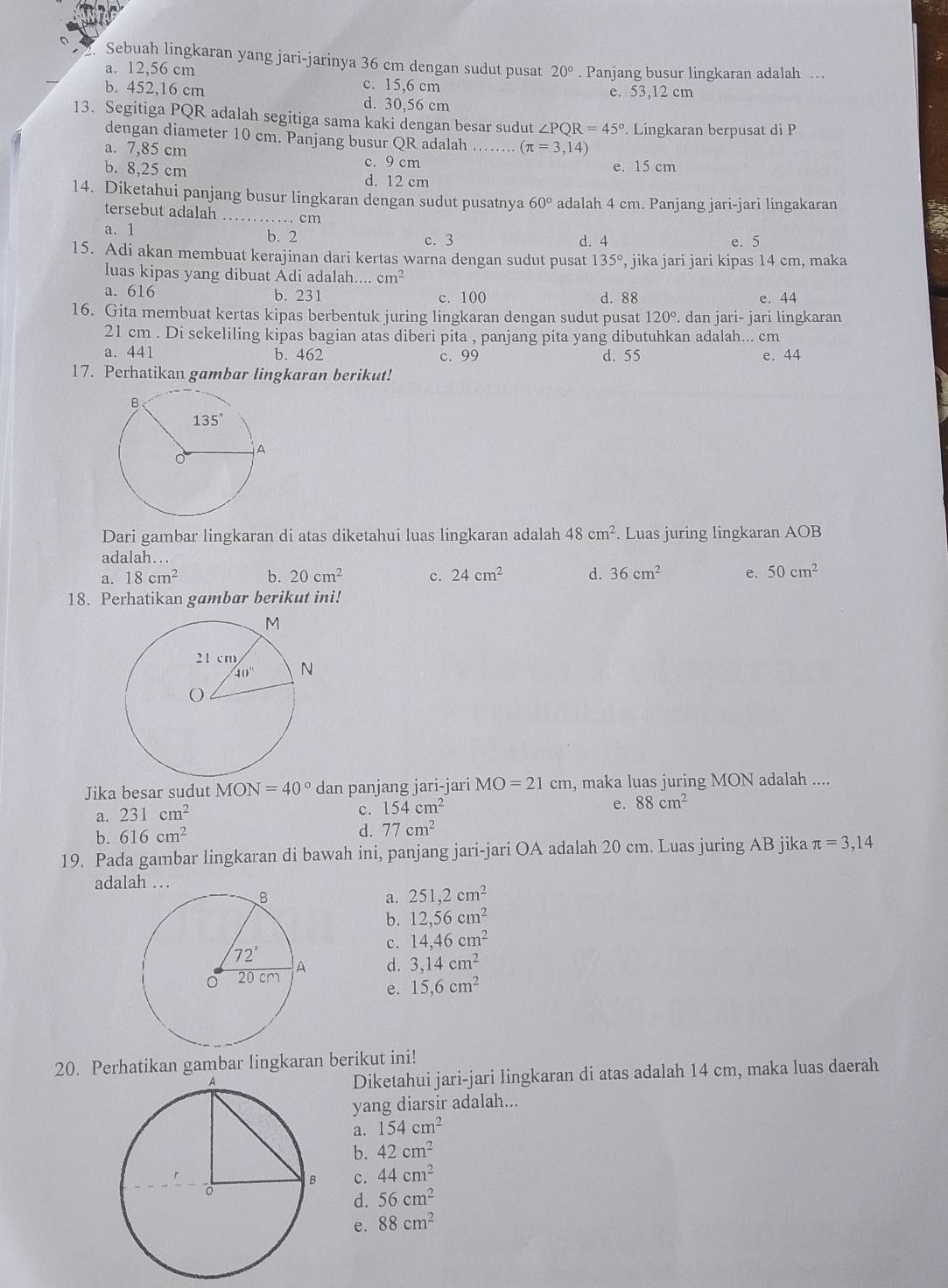 Sebuah lingkaran yang jari-jarinya 36 cm dengan sudut pusat 20°. Panjang busur lingkaran adalah …
a. 12,56 cm c. 15,6 cm
e. 53,12 cm
b. 452,16 cm d. 30,56 cm
13. Segitiga PQR adalah segitiga sama kaki dengan besar sudut ∠ PQR=45°. Lingkaran berpusat di P
dengan diameter 10 cm. Panjang busur QR adalah_ (π =3,14)
a. 7,85 cm c. 9 cm
e. 15 cm
b. 8,25 cm d. 12 cm
14. Diketahui panjang busur lingkaran dengan sudut pusatnya 60° adalah 4 cm. Panjang jari-jari lingakaran
tersebut adalah _cm
a. 1 b. 2 c. 3 e. 5
d. 4
15. Adi akan membuat kerajinan dari kertas warna dengan sudut pusat 135° , jika jari jari kipas 14 cm, maka
luas kipas yang dibuat Adi adalah.... cm^2
a. 616 b. 231 c. 100 d. 88 e. 44
16. Gita membuat kertas kipas berbentuk juring lingkaran dengan sudut pusat 120° , dan jari- jari lingkaran
21 cm . Di sekeliling kipas bagian atas diberi pita , panjang pita yang dibutuhkan adalah... cm
a. 441 b. 462 c. 99 d. 55 e. 44
17. Perhatikan gambar lingkaran berikut!
Dari gambar lingkaran di atas diketahui luas lingkaran adalah 48cm^2. Luas juring lingkaran AOB
adalah…
a. 18cm^2 b. 20cm^2 c. 24cm^2 d. 36cm^2 e. 50cm^2
18. Perhatikan gambar berikut ini!
Jika besar sudut MON=40° dan panjang jari-jari MO=21cm , maka luas juring MON adalah ....
a. 231cm^2
c. 154cm^2
e. 88cm^2
b. 616cm^2
d. 77cm^2
19. Pada gambar lingkaran di bawah ini, panjang jari-jari OA adalah 20 cm. Luas juring AB jika π =3,14
adalah …
a. 251,2cm^2
b. 12,56cm^2
c. 14,46cm^2
d. 3,14cm^2
e. 15,6cm^2
20. Perhatikan gambar lingkaran berikut ini!
Diketahui jari-jari lingkaran di atas adalah 14 cm, maka luas daerah
yang diarsir adalah...
a. 154cm^2
b. 42cm^2
c. 44cm^2
d. 56cm^2
e. 88cm^2