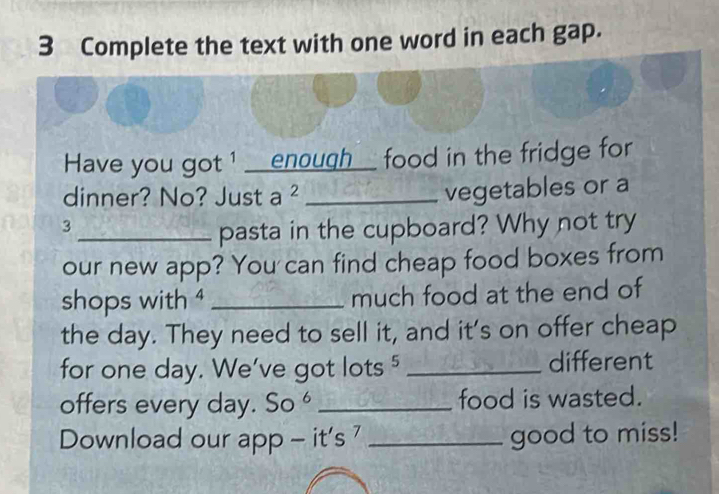 Complete the text with one word in each gap. 
Have you got 1 __enough__ food in the fridge for 
dinner? No? Just a ²_ 
vegetables or a
3
_pasta in the cupboard? Why not try 
our new app? You can find cheap food boxes from 
shops with 4 _much food at the end of 
the day. They need to sell it, and it's on offer cheap 
for one day. We’ve got lots 5 _different 
offers every day. So^6 _food is wasted. 
Download our app - it's ' _good to miss!