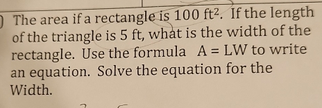 The area if a rectangle is 100ft^2. If the length 
of the triangle is 5 ft, what is the width of the 
rectangle. Use the formula A=LW to write 
an equation. Solve the equation for the 
Width.