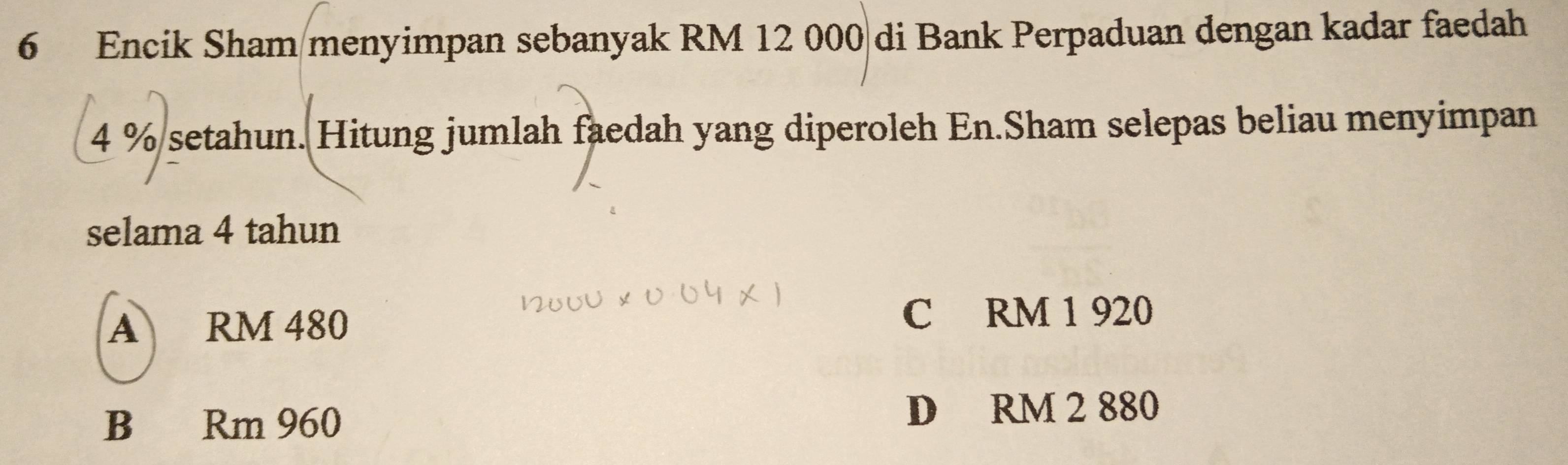 Encik Sham menyimpan sebanyak RM 12 000 di Bank Perpaduan dengan kadar faedah
4 % setahun. Hitung jumlah faedah yang diperoleh En.Sham selepas beliau menyimpan
selama 4 tahun
A RM 480 C RM 1 920
B Rm 960 D RM 2 880