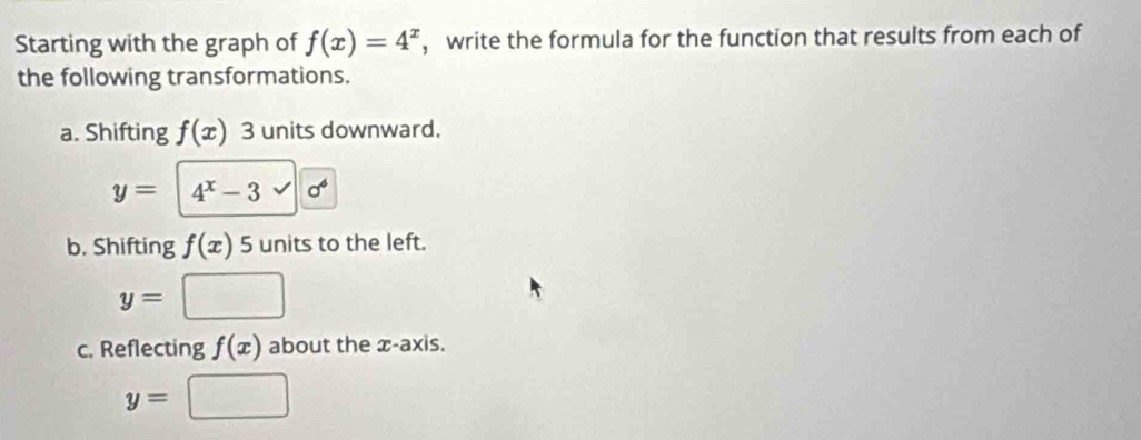 Starting with the graph of f(x)=4^x ， write the formula for the function that results from each of 
the following transformations. 
a. Shifting f(x) 3 units downward.
y= 4^x-3 sigma^6
b. Shifting f(x) 5 units to the left.
y=
c. Reflecting f(x) about the x-axis.
y=