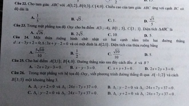 Cho tam giác ABC với A(1;2),B(0;3),C(4;0). Chiều cao của tam giác ABC ứng với cạnh BC có
độ dài là
A.  1/5 .
B. sqrt(5). C, 1 . D.  sqrt(5)/5 .
Câu 23. Trong mặt phẳng tọa độ Oxy cho ba điểm A(3;-4),B(1;5),C(3;1). Diện tích △ ABC là
A. sqrt(26). B. 2sqrt(5). C. 10 . D. 5.
Câu 24. Một thửa ruộng hình chữ nhật có hai cạnh nằm trên hai đường thắng
d:x-3y+2=0;△ :3x+y-2=0 và có một đinh là A(2;1). Diện tích của thửa ruộng bằng
A.  5sqrt(10)/10 . B.  1/2 . C.  sqrt(10)/10 . D. 5
Câu 25. Cho hai điểm A(3;1);B(4,0). Đường thắng nào sau đây cách đều A và B?
A. -2x+2y-3=0. B. x-y-3=0 C. x+y+3=0. D. 2x+2y+3=0.
Câu 26.  Trong mặt phẳng với hệ tọa độ Oxy , viết phương trình đường thằng đi qua A(-1;2) và cách
B(3;5) một khoáng bằng 3.
A. △ _1:y+2=0 và △ _2:24x-7y+37=0. B. △ _1:y-2=0 và △ _2:24x+7y+37=0.
C. △ _1:y-2=0 và △ _2:24x-7y+37=0. D. △ _1:y+2=0 và △ _2:24x+7y+37=0.