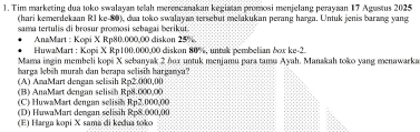 Tim marketing dua toko swalayan telah merencanakan kegiatan promosi menjelang perayaan 17 Agustus 2025
(hari kemerdekaan RI ke- 80), dua toko swalayan tersebut melakukan perang harga. Untuk jenis barang yang
sama tertulis di brosur promosi sehagai berikut.
AnaMart : Kopi X Rp80.000,00 diskon 25%.
HuwaMart : Kopi X Rp100.000,00 diskon 80%, untak pembelian bow ke- 2
Mama ingin membeli kopi X sebanyak 2 nox untuk menjamu para tamu Ayah. Manakah toko yang menawarka
harga lebih murah dan berapa selisih harganya?
(A) AnaMart dengan selisih Rp2.000,00
(B) AnaMart dengan selisih Rp8.000,00
(C) HuwaMart dengan selisih Rp2.000,00
(D) HuwaMart dengan selisih Rp8.000,00
(E) Harga kopi X sama di kedua toko