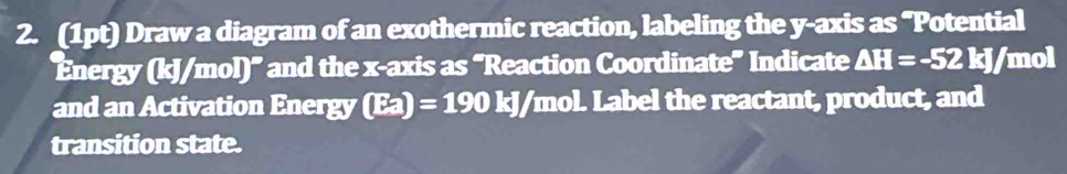 Draw a diagram of an exothermic reaction, labeling the y-axis as "Potential 
Energy (kJ/mol) ' and the x-axis as “Reaction Coordinate” Indicate △ H=-52kJ/ mol
and an Activation Energy (Ea)=190kJ/mo nol. Label the reactant, product, and 
transition state.