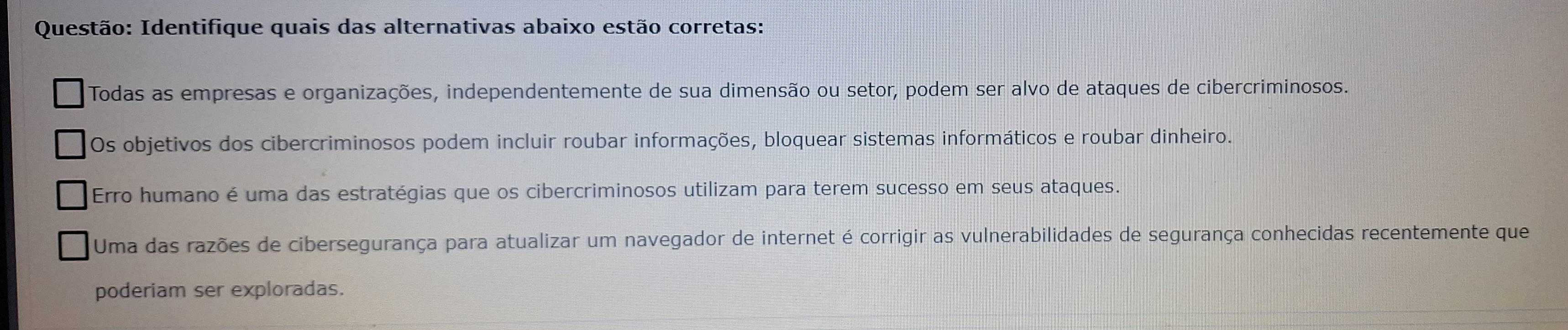 Identifique quais das alternativas abaixo estão corretas:
Todas as empresas e organizações, independentemente de sua dimensão ou setor, podem ser alvo de ataques de cibercriminosos.
Os objetivos dos cibercriminosos podem incluir roubar informações, bloquear sistemas informáticos e roubar dinheiro.
Erro humano é uma das estratégias que os cibercriminosos utilizam para terem sucesso em seus ataques.
Uma das razões de cibersegurança para atualizar um navegador de internet é corrigir as vulnerabilidades de segurança conhecidas recentemente que
poderiam ser exploradas.