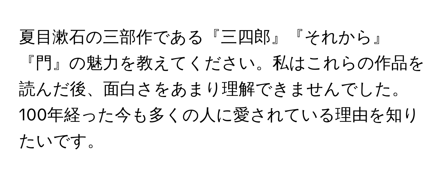 夏目漱石の三部作である『三四郎』『それから』『門』の魅力を教えてください。私はこれらの作品を読んだ後、面白さをあまり理解できませんでした。100年経った今も多くの人に愛されている理由を知りたいです。